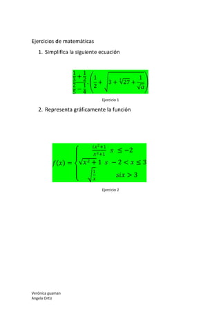 Verónica guaman
Angela Ortiz
Ejercicios de matemáticas
1. Simplifica la siguiente ecuación
1
3
+
1
2
2
5
−
1
4
.
1
2
+ 3 + √27 +
1
√
Ejercicio 1
2. Representa gráficamente la función
( ) =
⎩
⎪
⎨
⎪
⎧ ≤ −2
√ + 1 − 2 < ≤ 3
> 3
Ejercicio 2
 