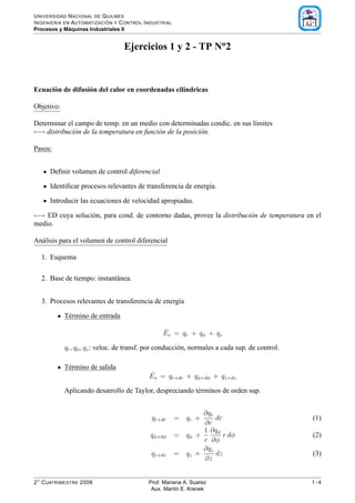 U NIVERSIDAD N ACIONAL DE Q UILMES
                            ´
I NGENIERIA EN AUTOMATIZACI ON Y C ONTROL I NDUSTRIAL
              ´
Procesos y Maquinas Industriales II


                                  Ejercicios 1 y 2 - TP No2



Ecuaci´ n de difusi´ n del calor en coordenadas cil´ndricas
      o            o                               ı

Objetivo:

Determinar el campo de temp. en un medio con determinadas condic. en sus l´mites
                                                                          ı
−→ distribuci´ n de la temperatura en funci´ n de la posici´ n.
              o                            o               o

Pasos:


      Deﬁnir volumen de control diferencial

      Identiﬁcar procesos relevantes de transferencia de energ´a.
                                                              ı

      Introducir las ecuaciones de velocidad apropiadas.

−→ ED cuya soluci´ n, para cond. de contorno dadas, provee la distribuci´ n de temperatura en el
                 o                                                      o
medio.

An´ lisis para el volumen de control diferencial
  a

  1. Esquema

  2. Base de tiempo: instant´ nea.
                            a


  3. Procesos relevantes de transferencia de energ´a
                                                  ı

            T´ rmino de entrada
             e

                                                 ˙
                                                 Ee = qr + qφ + qz

            qr , qφ , qz : veloc. de transf. por conducci´ n, normales a cada sup. de control.
                                                         o

            T´ rmino de salida
             e
                                            ˙
                                            Es = qr+dr + qφ+dφ + qz+dz

            Aplicando desarrollo de Taylor, despreciando t´ rminos de orden sup.
                                                          e


                                                               ∂qr
                                             qr+dr      = qr +     dr                            (1)
                                                               ∂r
                                                               1 ∂qφ
                                            qφ+dφ       = qφ +        r dφ                       (2)
                                                               r ∂φ
                                                               ∂qz
                                             qz+dz      = qz +     dz                            (3)
                                                               ∂z


2 O C UATRIMESTRE 2006                      Prof. Mariana A. Suarez                              1-4
                                             Aux. Mart´n E. Krenek
                                                       ı
 
