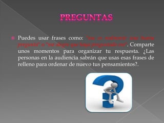    Puedes usar frases como: "esa es realmente una buena
    pregunta" o "me alegro que haya preguntado eso". Comparte
    unos momentos para organizar tu respuesta. ¿Las
    personas en la audiencia sabrán que usas esas frases de
    relleno para ordenar de nuevo tus pensamientos?.
 