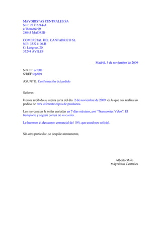 MAYORISTAS CENTRALES SA
NIF: 28332244-A
c/ Romero 90
28045 MADRID

COMERCIAL DEL CANTABRICO SL
NIF: 33221100-B
C/ Langreo, 20
33244 AVILES


                                                      Madrid, 5 de noviembre de 2009

N/REF: cc/001
S/REF: cp/001

ASUNTO: Confirmación del pedido


Señores:

Hemos recibido su atenta carta del día 2 de noviembre de 2009 en la que nos realiza un
pedido de tres diferentes tipos de productos.

Las mercancías le serán enviadas en 7 días máximo, por “Transportes Veloz”. El
transporte y seguro corren de su cuenta.

Le haremos el descuento comercial del 10% que usted nos solicitó.


Sin otro particular, se despide atentamente,




                                                                      Alberto Mate
                                                                    Mayoristas Centrales
 