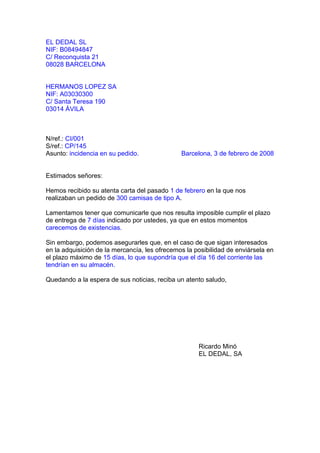 EL DEDAL SL
NIF: B08494847
C/ Reconquista 21
08028 BARCELONA


HERMANOS LOPEZ SA
NIF: A03030300
C/ Santa Teresa 190
03014 ÁVILA



N/ref.: CI/001
S/ref.: CP/145
Asunto: incidencia en su pedido.               Barcelona, 3 de febrero de 2008


Estimados señores:

Hemos recibido su atenta carta del pasado 1 de febrero en la que nos
realizaban un pedido de 300 camisas de tipo A.

Lamentamos tener que comunicarle que nos resulta imposible cumplir el plazo
de entrega de 7 días indicado por ustedes, ya que en estos momentos
carecemos de existencias.

Sin embargo, podemos asegurarles que, en el caso de que sigan interesados
en la adquisición de la mercancía, les ofrecemos la posibilidad de enviársela en
el plazo máximo de 15 días, lo que supondría que el día 16 del corriente las
tendrían en su almacén.

Quedando a la espera de sus noticias, reciba un atento saludo,




                                                     Ricardo Minó
                                                     EL DEDAL, SA
 