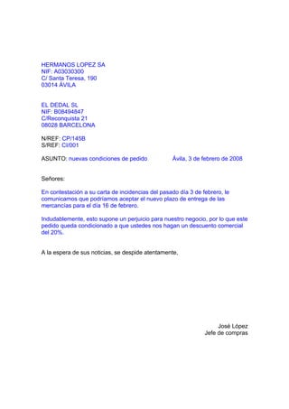 HERMANOS LOPEZ SA
NIF: A03030300
C/ Santa Teresa, 190
03014 ÁVILA


EL DEDAL SL
NIF: B08494847
C/Reconquista 21
08028 BARCELONA

N/REF: CP/145B
S/REF: CI/001

ASUNTO: nuevas condiciones de pedido              Ávila, 3 de febrero de 2008


Señores:

En contestación a su carta de incidencias del pasado día 3 de febrero, le
comunicamos que podríamos aceptar el nuevo plazo de entrega de las
mercancías para el día 16 de febrero.

Indudablemente, esto supone un perjuicio para nuestro negocio, por lo que este
pedido queda condicionado a que ustedes nos hagan un descuento comercial
del 20%.


A la espera de sus noticias, se despide atentamente,




                                                                    José López
                                                               Jefe de compras
 