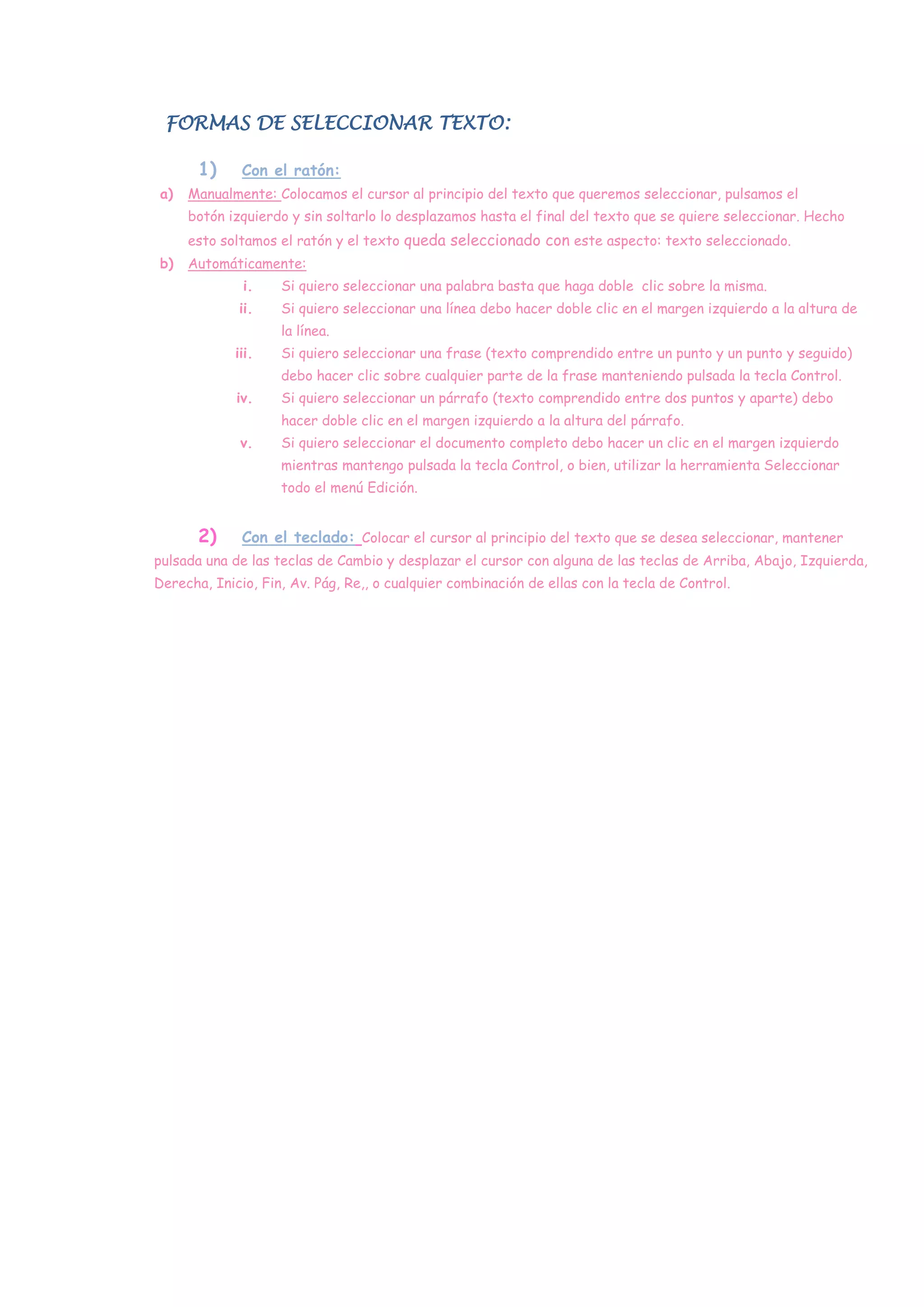 FORMAS DE SELECCIONAR TEXTO:

       1)     Con el ratón:
a)   Manualmente: Colocamos el cursor al principio del texto que queremos seleccionar, pulsamos el
     botón izquierdo y sin soltarlo lo desplazamos hasta el final del texto que se quiere seleccionar. Hecho
     esto soltamos el ratón y el texto queda seleccionado con este aspecto: texto seleccionado.
b)   Automáticamente:
              i.    Si quiero seleccionar una palabra basta que haga doble clic sobre la misma.
             ii.    Si quiero seleccionar una línea debo hacer doble clic en el margen izquierdo a la altura de
                    la línea.
             iii.   Si quiero seleccionar una frase (texto comprendido entre un punto y un punto y seguido)
                    debo hacer clic sobre cualquier parte de la frase manteniendo pulsada la tecla Control.
             iv.    Si quiero seleccionar un párrafo (texto comprendido entre dos puntos y aparte) debo
                    hacer doble clic en el margen izquierdo a la altura del párrafo.
              v.    Si quiero seleccionar el documento completo debo hacer un clic en el margen izquierdo
                    mientras mantengo pulsada la tecla Control, o bien, utilizar la herramienta Seleccionar
                    todo el menú Edición.


       2)     Con el teclado: Colocar el cursor al principio del texto que se desea seleccionar, mantener
pulsada una de las teclas de Cambio y desplazar el cursor con alguna de las teclas de Arriba, Abajo, Izquierda,
Derecha, Inicio, Fin, Av. Pág, Re,, o cualquier combinación de ellas con la tecla de Control.
 