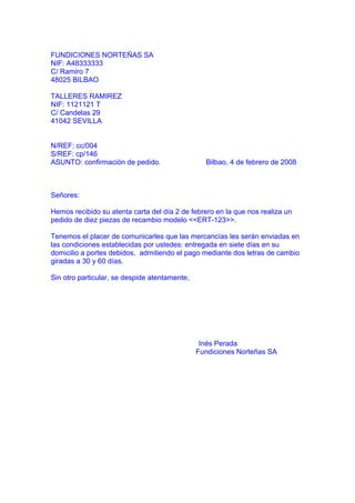 FUNDICIONES NORTEÑAS SA
NIF: A48333333
C/ Ramiro 7
48025 BILBAO

TALLERES RAMIREZ
NIF: 1121121 T
C/ Candelas 29
41042 SEVILLA


N/REF: cc/004
S/REF: cp/146
ASUNTO: confirmación de pedido.                  Bilbao, 4 de febrero de 2008



Señores:

Hemos recibido su atenta carta del día 2 de febrero en la que nos realiza un
pedido de diez piezas de recambio modelo <<ERT-123>>.

Tenemos el placer de comunicarles que las mercancías les serán enviadas en
las condiciones establecidas por ustedes: entregada en siete días en su
domicilio a portes debidos, admitiendo el pago mediante dos letras de cambio
giradas a 30 y 60 días.

Sin otro particular, se despide atentamente,




                                                Inés Perada
                                               Fundiciones Norteñas SA
 