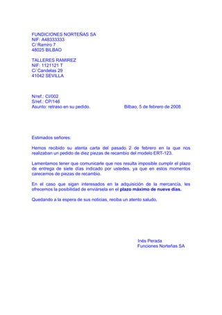 FUNDICIONES NORTEÑAS SA
NIF: A48333333
C/ Ramiro 7
48025 BILBAO

TALLERES RAMIREZ
NIF: 1121121 T
C/ Candelas 29
41042 SEVILLA



N/ref.: CI/002
S/ref.: CP/146
Asunto: retraso en su pedido.                Bilbao, 5 de febrero de 2008




Estimados señores:

Hemos recibido su atenta carta del pasado 2 de febrero en la que nos
realizaban un pedido de diez piezas de recambio del modelo ERT-123.

Lamentamos tener que comunicarle que nos resulta imposible cumplir el plazo
de entrega de siete días indicado por ustedes, ya que en estos momentos
carecemos de piezas de recambio.

En el caso que sigan interesados en la adquisición de la mercancía, les
ofrecemos la posibilidad de enviársela en el plazo máximo de nueve días.

Quedando a la espera de sus noticias, reciba un atento saludo,




                                                    Inés Perada
                                                    Funciones Norteñas SA
 