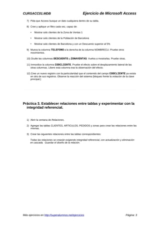 CURSACC01.MDB Ejercicio de Microsoft Access
7) Pida que Access busque un dato cualquiera dentro de su tabla.
8) Cree y aplique un filtro cada vez, capaz de:
• Mostrar solo clientes de la Zona de Ventas 1
• Mostrar solo clientes de la Población de Barcelona
• Mostrar solo clientes de Barcelona y con un Descuento superior al 5%
9) Mueva la columna TELEFONO a la derecha de la columna NOMBRECLI. Pruebe otros
movimientos.
10) Oculte las columnas DESCUENTO y ZONAVENTAS. Vuelva a mostrarlas. Pruebe otras.
11) Inmovilice la columna CODCLIENTE. Pruebe el efecto sobre el desplazamiento lateral de las
otras columnas. Libere esta columna tras la observación del efecto.
12) Cree un nuevo registro con la particularidad que el contenido del campo CODCLIENTE ya exista
en otro de sus registros. Observe la reacción del sistema (bloqueo frente la violación de la clave
principal.)
Práctica 3. Establecer relaciones entre tablas y experimentar con la
integridad referencial.
1) Abrir la ventana de Relaciones.
2) Agregar las tablas CLIENTES, ARTICULOS, PEDIDOS y zonas para crear las relaciones entre las
mismas.
3) Crear las siguientes relaciones entre las tablas correspondientes:
Todas las relaciones se crearán exigiendo integridad referencial, con actualización y eliminación
en cascada. Guardar el diseño de la relación.
Más ejercicios en http://superalumnos.net/ejercicios Página: 3
 