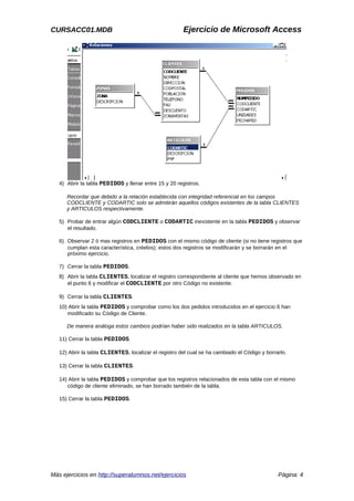 CURSACC01.MDB Ejercicio de Microsoft Access
4) Abrir la tabla PEDIDOS y llenar entre 15 y 20 registros.
Recordar que debido a la relación establecida con integridad referencial en los campos
CODCLIENTE y CODARTIC solo se admitirán aquellos códigos existentes de la tabla CLIENTES
y ARTICULOS respectivamente.
5) Probar de entrar algún CODCLIENTE o CODARTIC inexistente en la tabla PEDIDOS y observar
el resultado.
6) Observar 2 ó mas registros en PEDIDOS con el mismo código de cliente (si no tiene registros que
cumplan esta característica, créelos); estos dos registros se modificarán y se borrarán en el
próximo ejercicio.
7) Cerrar la tabla PEDIDOS.
8) Abrir la tabla CLIENTES, localizar el registro correspondiente al cliente que hemos observado en
el punto 6 y modificar el CODCLIENTE por otro Código no existente.
9) Cerrar la tabla CLIENTES.
10) Abrir la tabla PEDIDOS y comprobar como los dos pedidos introducidos en el ejercicio 6 han
modificado su Código de Cliente.
De manera análoga estos cambios podrían haber sido realizados en la tabla ARTICULOS.
11) Cerrar la tabla PEDIDOS.
12) Abrir la tabla CLIENTES, localizar el registro del cual se ha cambiado el Código y borrarlo.
13) Cerrar la tabla CLIENTES.
14) Abrir la tabla PEDIDOS y comprobar que los registros relacionados de esta tabla con el mismo
código de cliente eliminado, se han borrado también de la tabla.
15) Cerrar la tabla PEDIDOS.
Más ejercicios en http://superalumnos.net/ejercicios Página: 4
 