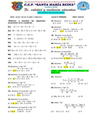 REFUERZO DE ECUACIONES
PROF: JULIO CESAR SUAREZ CARRANZA GRADO 6° PRIMARIA SECC. A-B-C-D
Refuerza y resuelve las siguientes
ecuaciones en tu cuaderno:
01) 7x + 5 – 2x = 8 + 4x - 2
02) 9x – 10 - 5x + 12 = x + 6 – 3x + 10
03) 7 - 3(x+1) = x – 3(x-1)
04) 5 - (2x+1) = 9 - (2+3x)
05) 5x – 2(x – 6) = 2x + 2(x – 1)
06) 3x + 1 - (x + 3) = 3(x + 1)
07) 3x + 2 - (-1 – x) = -(- x –3) + 2x + 4
08) 3(5x + 1) - 2(3 + 6x) = 2(-1 + x)
09) x + 5(-3 + x) = -3(-x +5) +2(x + 2)
10) 4x – 3(-x – 1) + 4 = -2(x + 1)
11.-Resolver y dar "x2"
7x + 23 = 6x + 25
a) 3 b) 4 c) 2 d) 1 e) 0
12.-Resolver la ecuación y dar "3x"
2(x + 5) + 30 = 5(x + 7)
a) 4 b) 5 c) 3 d) 2 e) 0
13. Resolver y dar "x"
3(x-3) + 13 = 4x – 1
a) 5 b) 6 c) 7 d) 8 e) 9
14. Resolver la ecuación y dar “x”
5(2x+7) + 3 = 48
a) 2 b) 0 c) 1 d) 3 e) 4
15. Resolver la ecuación:
2(7x + 4) = 8(2x + 3)
a) -6 b) -8 c) -7d) -5 e) N.A.
16. Resolver la ecuación y dar “xx”
7(2x-3) + 10 = 17
a) 2 b) 4 c) 6d) 8 e) 10
17. Resolver: 2(3x-7) + 5(x+3) = 23
a) 3 b) 0 c) 4 d) 2 e) 1
18. Resolver:
11(2x-7) + 2(5x-4) – 3(2x-5) = -18
a) 1 b) 2 c) 3 d) 4 e) 5
19. Resolver la ecuación:
2x + 4 – 5 = 3(x-7)
a) 18 b) 19 c) 20 d) 17 e) 6
20. Resolver y dar "xx"
7(x-3) - 5(x+2) + 11(x+1) = 19
a) 28 b) 27 c) 29 d)30 e) 31
21. Resolver la ecuación:
9(x 1) 2(x 1) 10
2 3 6
 
 
a) 33 b) 31/33 c) 33/31 d) 31 e) 4/33
22. Resolver:
x 2x x
9
2 4

 
a) 14 b) 13 c) 12 d) 16 e) 6
AHORA INTENTALO T’U Y ENCUENTRA LA
RESPUESTA:
23. Resolver:
1 x 1 2x
1 x 16
3 6 2 9
     
a) 13 b) 14 c) 15 d) 16 e) 7
24. Resolver y dar “x”
x 1 7 1 x
6
2 10 5
 
  
a) 18b) 19 c) 20 d) 21 e) 22
25. Hallar “2a”
7a 1 3(a 1) 2(a 1)
10 10 5
  
 
a) 1 b) 2 c) 3 d) 4 e) 5
 