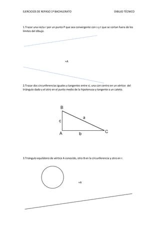 EJERCICIOS DE REPASO 1º BACHILERATO DIBUJO TÉCNICO
1.Trazar una recta r por un punto P que sea convergente con s y t que se cortan fuera de los
límites del dibujo.
+A
2.Trazar dos circunferencias iguales y tangentes entre sí, una con centro en un vértice del
triángulo dado y el otro en el punto medio de la hipotenusa y tangente a un cateto.
3.Triángulo equilátero de vértice A conocido, otro B en la circunferencia y otro en r.
+A
 