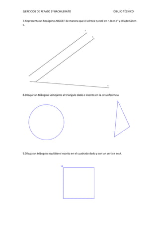EJERCICIOS DE REPASO 1º BACHILERATO DIBUJO TÉCNICO
7.Representa un hexágono ABCDEF de manera que el vértice A esté en r, B en r’ y el lado CD en
s.
8.Dibujar un triángulo semejante al triángulo dado e inscrito en la circunferencia.
9.Dibuja un triángulo equilátero inscrito en el cuadrado dado y con un vértice en A.