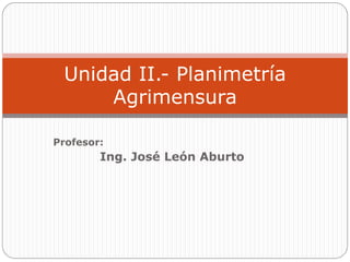 Unidad II.- Planimetría
     Agrimensura

Profesor:
        Ing. José León Aburto
 