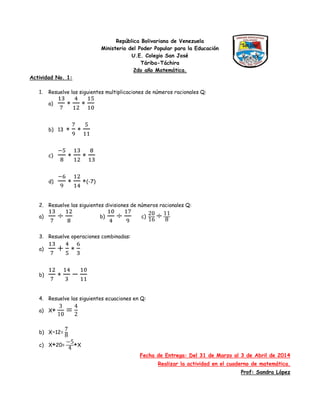 República Bolivariana de Venezuela
Ministerio del Poder Popular para la Educación
U.E. Colegio San José
Táriba-Táchira
2do año Matemática.
Actividad No. 1:
1. Resuelve las siguientes multiplicaciones de números racionales Q:
a)
b) 13
c)
d) (-7)
2. Resuelve las siguientes divisiones de números racionales Q:
a) b) c)
3. Resuelve operaciones combinadas:
a)
b)
4. Resuelve las siguientes ecuaciones en Q:
a) X+
b) X-12=
c) X+20= +X
Fecha de Entrega: Del 31 de Marzo al 3 de Abril de 2014
Realizar la actividad en el cuaderno de matemática.
Prof: Sandra López
 