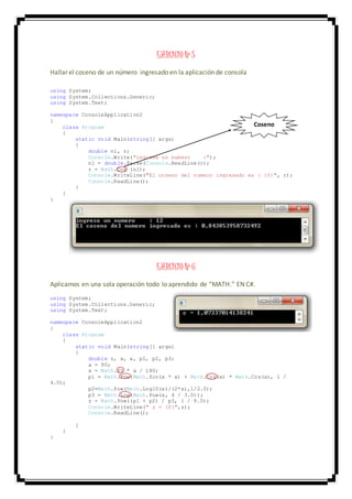 EJERCICIO Nº 5
Hallar el coseno de un número ingresado en la aplicación de consola
using System;
using System.Collections.Generic;
using System.Text;
namespace ConsoleApplication2
{
class Program
{
static void Main(string[] args)
{
double n1, r;
Console.Write("ingrese un numero :");
n1 = double.Parse(Console.ReadLine());
r = Math.Cos (n1);
Console.WriteLine("El coseno del numero ingresado es : {0}", r);
Console.ReadLine();
}
}
}
EJERCICIO Nº 6
Aplicamos en una sola operación todo lo aprendido de “MATH.” EN C#.
using System;
using System.Collections.Generic;
using System.Text;
namespace ConsoleApplication2
{
class Program
{
static void Main(string[] args)
{
double z, x, a, p1, p2, p3;
a = 90;
x = Math.PI * a / 180;
p1 = Math.Pow(Math.Sin(x * x) + Math.Cos(x) * Math.Cos(x), 1 /
4.0);
p2=Math.Pow(Math.Log10(x)/(2*x),1/2.0);
p3 = Math.Log(Math.Pow(x, 4 / 3.0));
z = Math.Pow((p1 + p2) / p3, 1 / 9.0);
Console.WriteLine(" z = {0}",z);
Console.ReadLine();
}
}
}
Coseno
 