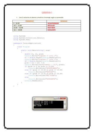 EJERCICIO Nº 2
 Leer 2 notas de un alumno y mostrar el mensaje según su promedio
PROMEDIO MENSAJE
0 - 10.49 DESAPROBADO
10.5 - 13.49 REGULAR
13.50 – 16.49 MUYBIEN
16.5 – 20.00 EXCELENTE
using System;
using System.Collections.Generic;
using System.Text;
namespace ConsoleApplication1
{
class Program
{
static void Main(string[] args)
{
double n1, n2, prom;
Console.Write("ingrese 1º nota :");
n1 = double.Parse(Console.ReadLine());
Console.Write("ingrese 2º nota :");
n2 = double.Parse(Console.ReadLine());
prom = (n1 + n2) / 2;
Console.WriteLine("promedio : {0}", prom);
if (prom >= 0 && prom <= 10.49)
Console.WriteLine("DESAPROBADO");
else if (prom >= 10.50 && prom <= 13.49)
Console.WriteLine("REGULAR");
else if (prom >= 13.50 && prom <= 16.49)
Console.WriteLine("MUY BIEN");
else
Console.WriteLine("EXCELENTE");
Console.ReadLine();
}
}
}
 