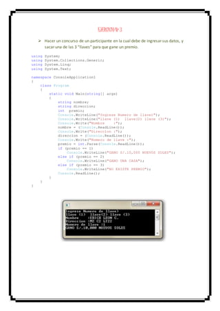 EJERCICIO Nº 3
 Hacer un concurso de un participante en la cual debe de ingresar sus datos, y
sacar una de las 3 “llaves” para que gane un premio.
using System;
using System.Collections.Generic;
using System.Linq;
using System.Text;
namespace ConsoleApplication1
{
class Program
{
static void Main(string[] args)
{
string nombre;
string direccion;
int premio;
Console.WriteLine("Ingrese Numero de llave)");
Console.WriteLine("llave (1) llave(2) llave (3)");
Console.Write("Nombre :");
nombre = (Console.ReadLine());
Console.Write("Direccion :");
direccion = (Console.ReadLine());
Console.Write("Numero de llave :");
premio = int.Parse(Console.ReadLine());
if (premio == 1)
Console.WriteLine("GANO S/.10,000 NUEVOS SOLES");
else if (premio == 2)
Console.WriteLine("GANO UNA CASA");
else if (premio == 3)
Console.WriteLine("NO EXISTE PREMIO");
Console.ReadLine();
}
}
}
 