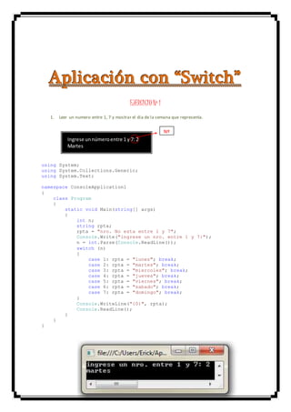 AAApppllliiicccaaaccciiióóónnn cccooonnn “““SSSwwwiiitttccchhh”””
EJERCICIO Nº 1
1. Leer un numero entre 1, 7 y mostrar el dia de la semana que representa.
using System;
using System.Collections.Generic;
using System.Text;
namespace ConsoleApplication1
{
class Program
{
static void Main(string[] args)
{
int n;
string rpta;
rpta = "nro. No esta entre 1 y 7";
Console.Write("ingrese un nro. entre 1 y 7:");
n = int.Parse(Console.ReadLine());
switch (n)
{
case 1: rpta = "lunes"; break;
case 2: rpta = "martes"; break;
case 3: rpta = "miercoles"; break;
case 4: rpta = "jueves"; break;
case 5: rpta = "viernes"; break;
case 6: rpta = "sabado"; break;
case 7: rpta = "domingo"; break;
}
Console.WriteLine("{0}", rpta);
Console.ReadLine();
}
}
}
Ingrese unnúmeroentre 1 y 7: 2
Martes
Nº
 