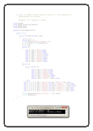 3. Leer un numero entero pisitivo entre 1 y 99 y muestre su
equivalencia en letras.
Ejemplo: 99 = Noventa y Nueve
using System;
using System.Collections.Generic;
using System.Linq;
using System.Text;
namespace ConsoleApplication1
{
class Program
{
static void Main(string[] args)
{
int n, u, d;
string rpta = "";
Console.Write("Ingrese Un Número : ");
n = int.Parse(Console.ReadLine());
d = n / 10;
u = n % 10;
switch (u)
{
case 1: rpta = "Uno"; break;
case 2: rpta = "Dos"; break;
case 3: rpta = "Tres"; break;
case 4: rpta = "Cuatro"; break;
case 5: rpta = "Cinco"; break;
case 6: rpta = "Seis"; break;
case 7: rpta = "Siete"; break;
case 8: rpta = "Ocho"; break;
case 9: rpta = "Nueve"; break;
}
switch (d)
{
case 1: switch (u)
{
case 0: rpta = "Diez"; break;
case 1: rpta = "Once"; break;
case 2: rpta = "Doce"; break;
case 3: rpta = "Trece"; break;
case 4: rpta = "Catorce"; break;
case 5: rpta = "Quince"; break;
default: rpta = "Dieci" + rpta; break;
}
break;
case 2: if (u == 0) rpta = "Veinte"; else rpta = "Veinti" + rpta; break;
case 3: if (u == 0) rpta = "Treinta"; else rpta = "Treinta y " + rpta; break;
case 4: if (u == 0) rpta = "Curenta"; else rpta = "Cuarenta y " + rpta; break;
case 5: if (u == 0) rpta = "Cincuenta"; else rpta = "Cincuenta y" + rpta; break;
case 6: if (u == 0) rpta = "Sesenta"; else rpta = "Sesenta y " + rpta; break;
case 7: if (u == 0) rpta = "Setenta"; else rpta = "Setenta y" + rpta; break;
case 8: if (u == 0) rpta = "Ochenta"; else rpta = "Ochenta y " + rpta; break;
case 9: if (u == 0) rpta = "Noventa"; else rpta = "Noventa y " + rpta; break;
}
Console.WriteLine("Numero en Letras : {0}", rpta);
Console.ReadLine();
}
}
}
 