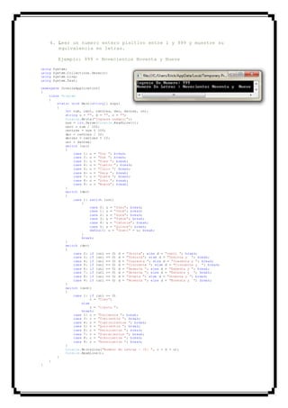 4. Leer un numero entero pisitivo entre 1 y 999 y muestre su
equivalencia en letras.
Ejemplo: 999 = Novecientos Noventa y Nueve
using System;
using System.Collections.Generic;
using System.Linq;
using System.Text;
namespace ConsoleApplication1
{
class Program
{
static void Main(string[] args)
{
int num, cent, centres, dec, decres, uni;
string u = "", d = "", c = "";
Console.Write("Ingrese numero:");
num = int.Parse(Console.ReadLine());
cent = num / 100;
centres = num % 100;
dec = centres / 10;
decres = centres % 10;
uni = decres;
switch (uni)
{
case 1: u = "Uno "; break;
case 2: u = "Dos "; break;
case 3: u = "Tres "; break;
case 4: u = "Cuatro "; break;
case 5: u = "Cinco "; break;
case 6: u = "Seis "; break;
case 7: u = "Siete "; break;
case 8: u = "Ocho "; break;
case 9: u = "Nueve"; break;
}
switch (dec)
{
case 1: switch (uni)
{
case 0: u = "Diez"; break;
case 1: u = "Once"; break;
case 2: u = "Doce"; break;
case 3: u = "Trece"; break;
case 4: u = "Catorce"; break;
case 5: u = "Quince"; break;
default: u = "Dieci" + u; break;
}
break;
}
switch (dec)
{
case 2: if (uni == 0) d = "Veinte"; else d = "venti "; break;
case 3: if (uni == 0) d = "Treinta"; else d = "Treinta y "; break;
case 4: if (uni == 0) d = "Cuarenta "; else d = "Cuarenta y "; break;
case 5: if (uni == 0) d = "Cincuenta "; else d = "Cincuenta y "; break;
case 6: if (uni == 0) d = "Sesenta "; else d = "Sesenta y "; break;
case 7: if (uni == 0) d = "Setenta "; else d = "Setenta y "; break;
case 8: if (uni == 0) d = "Ocheta "; else d = "Ochenta y "; break;
case 9: if (uni == 0) d = "Noventa "; else d = "Noventa y "; break;
}
switch (cent)
{
case 1: if (uni == 0)
c = "Cien";
else
c = "ciento ";
break;
case 2: c = "Docientos "; break;
case 3: c = "Trecientos "; break;
case 4: c = "Cuatrocientos "; break;
case 5: c = "Quinientos "; break;
case 6: c = "Seiscientos "; break;
case 7: c = "Sietecientos "; break;
case 8: c = "Ochocientos "; break;
case 9: c = "Novecientos "; break;
}
Console.WriteLine("Numero En Letras : {0} ", c + d + u);
Console.ReadLine();
}
}
}
 