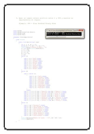 6. Leer un numero entero pisitivo entre 1 y 999 y muestre su
equivalencia en ingles.
Ejemplo: 999 = Nine Hundred Ninety Nine
using System;
using System.Collections.Generic;
using System.Linq;
using System.Text;
namespace ConsoleApplication1
{
class Program
{
static void Main(string[] args)
{
int n, u, d, d1, c, c1;
string un = "", dec = "", cen = "";
Console.Write("Ingrese Un Numero : ");
n = int.Parse(Console.ReadLine());
c = n / 100;
c1 = n % 100;
d = c1/ 10;
d1 = c1 % 10;
u = d1;
switch (u)
{
case 1: un = "One"; break;
case 2: un = "Two"; break;
case 3: un = "Three"; break;
case 4: un = "Four"; break;
case 5: un = "Five"; break;
case 6: un = "Six"; break;
case 7: un = "Seven"; break;
case 8: un = "Eigth"; break;
case 9: un = "Nine"; break;
}
switch (d)
{
case 1: switch (u)
{
case 0: un = "ten"; break;
case 1: un = "Eleven"; break;
case 2: un = "Twuelve"; break;
case 3: un = "Thirteen"; break;
case 4: un = "Forteen"; break;
case 5: un = "Fifteen"; break;
case 6: un = "Sixteen"; break;
case 7: un = "Seventeen"; break;
case 8: un = "Eighteen"; break;
case 9: un = "Nineteen"; break;
}
break;
case 2: if (u == 0) dec = "Twenty"; else dec = "Twenty "; break;
case 3: if (u == 0) dec = "Thirty"; else dec = "Thirty "; break;
case 4: if (u == 0) dec = "Forty"; else dec = "Forty "; break;
case 5: if (u == 0) dec = "Fifty"; else dec = "Fifty "; break;
case 6: if (u == 0) dec = "Sixty"; else dec = "Sixty "; break;
case 7: if (u == 0) dec = "Seventy"; else dec = "Seventy "; break;
case 8: if (u == 0) dec = "Eigthy"; else dec = "Eigthy "; break;
case 9: if (u == 0) dec = "Ninety "; else dec = "Ninety "; break;
}
switch (c)
{
case 1: cen = "Hundred "; break;
case 2: cen = "Two Hundred "; break;
case 3: cen = "THree Hundred "; break;
case 4: cen = "Four Hundred "; break;
case 5: cen = "Five Hundred "; break;
case 6: cen = "Six Hundred "; break;
case 7: cen = "Seven Hundred "; break;
case 8: cen = "Eigth Hundred "; break;
case 9: cen = "Nine Hundred "; break;
}
Console.WriteLine("Numero En Ingles : {0}", cen + dec + un);
Console.ReadLine();
}
}
 
