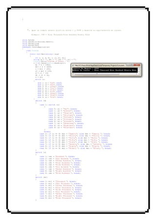 }
7. Leer un numero entero pisitivo entre 1 y 9999 y muestre su equivalencia en ingles.
Ejemplo: 999 = Nine Thousand Nine Hundred Ninety Nine
using System;
using System.Collections.Generic;
using System.Linq;
using System.Text;
namespace ConsoleApplication1
{
class Program
{
static void Main(string[] args)
{
int n, u, d, d1, c, c1, mi, mi1;
string un = "", dec = "", cen = "", mil = "";
Console.Write("Ingrese Un Numero : ");
n = int.Parse(Console.ReadLine());
mi = n / 1000;
mi1 = n % 1000;
c = mi1 / 100;
c1 = mi1 % 100;
d = c1 / 10;
d1 = c1 % 10;
u = d1;
switch (u)
{
case 1: un = "One"; break;
case 2: un = "Two"; break;
case 3: un = "Three"; break;
case 4: un = "Four"; break;
case 5: un = "Five"; break;
case 6: un = "Six"; break;
case 7: un = "Seven"; break;
case 8: un = "Eigth"; break;
case 9: un = "Nine"; break;
}
switch (d)
{
case 1: switch (u)
{
case 0: un = "Ten"; break;
case 1: un = "Eleven"; break;
case 2: un = "Twuelve"; break;
case 3: un = "Thirteen"; break;
case 4: un = "Forteen"; break;
case 5: un = "Fifteen"; break;
case 6: un = "Sixteen"; break;
case 7: un = "Seventeen"; break;
case 8: un = "Eighteen"; break;
case 9: un = "Nineteen"; break;
}
break;
case 2: if (u == 0) dec = "Twenty"; else dec = "Twenty "; break;
case 3: if (u == 0) dec = "Thirty"; else dec = "Thirty "; break;
case 4: if (u == 0) dec = "Forty"; else dec = "Forty "; break;
case 5: if (u == 0) dec = "Fifty"; else dec = "Fifty "; break;
case 6: if (u == 0) dec = "Sixty"; else dec = "Sixty "; break;
case 7: if (u == 0) dec = "Seventy"; else dec = "Seventy "; break;
case 8: if (u == 0) dec = "Eigthy"; else dec = "Eigthy "; break;
case 9: if (u == 0) dec = "Ninety "; else dec = "Ninety "; break;
}
switch (c)
{
case 1: cen = "Hundred "; break;
case 2: cen = "Two Hundred "; break;
case 3: cen = "THree Hundred "; break;
case 4: cen = "Four Hundred "; break;
case 5: cen = "Five Hundred "; break;
case 6: cen = "Six Hundred "; break;
case 7: cen = "Seven Hundred "; break;
case 8: cen = "Eigth Hundred "; break;
case 9: cen = "Nine Hundred "; break;
}
switch (mi)
{
case 1: mil = "Thousand "; break;
case 2: mil = "Two Thousand "; break;
case 3: mil = "Three Thousand "; break;
case 4: mil = "Four Thousand "; break;
case 5: mil = "Five Thousand "; break;
case 6: mil = "Six Thousand "; break;
case 7: mil = "Seven Thousand "; break;
case 8: mil = "Eight Thousand "; break;
case 9: mil = "Nine Thousand "; break;
}
 