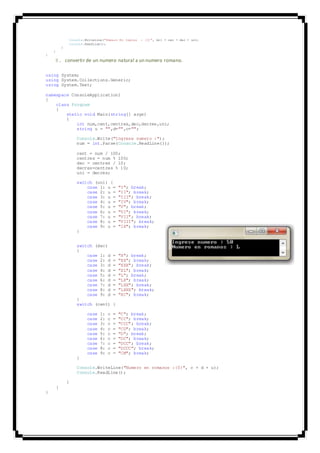 Console.WriteLine("Numero En Ingles : {0}", mil + cen + dec + un);
Console.ReadLine();
}
}
}
8. convertir de un numero natural a un numero romano.
using System;
using System.Collections.Generic;
using System.Text;
namespace ConsoleApplication1
{
class Program
{
static void Main(string[] args)
{
int num,cent,centres,dec,decres,uni;
string u = "",d="",c="";
Console.Write("Ingrese numero :");
num = int.Parse(Console.ReadLine());
cent = num / 100;
centres = num % 100;
dec = centres / 10;
decres=centres % 10;
uni = decres;
switch (uni) {
case 1: u = "I"; break;
case 2: u = "II"; break;
case 3: u = "III"; break;
case 4: u = "IV"; break;
case 5: u = "V"; break;
case 6: u = "VI"; break;
case 7: u = "VII"; break;
case 8: u = "VIII"; break;
case 9: u = "IX"; break;
}
switch (dec)
{
case 1: d = "X"; break;
case 2: d = "XX"; break;
case 3: d = "XXX"; break;
case 4: d = "XL"; break;
case 5: d = "L"; break;
case 6: d = "LX"; break;
case 7: d = "LXX"; break;
case 8: d = "LXXX"; break;
case 9: d = "XC"; break;
}
switch (cent) {
case 1: c = "C"; break;
case 2: c = "CC"; break;
case 3: c = "CCC"; break;
case 4: c = "CD"; break;
case 5: c = "D"; break;
case 6: c = "DC"; break;
case 7: c = "DCC"; break;
case 8: c = "DCCC"; break;
case 9: c = "CM"; break;
}
Console.WriteLine("Numero en romanos :{0}", c + d + u);
Console.ReadLine();
}
}
}
 
