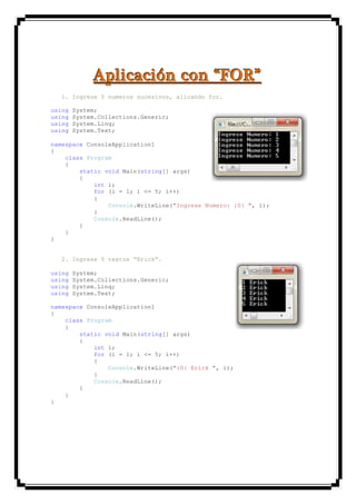 AAApppllliiicccaaaccciiióóónnn cccooonnn “““FFFOOORRR”””
1. Ingrese 5 numeros sucesivos, alicando for.
using System;
using System.Collections.Generic;
using System.Linq;
using System.Text;
namespace ConsoleApplication1
{
class Program
{
static void Main(string[] args)
{
int i;
for (i = 1; i <= 5; i++)
{
Console.WriteLine("Ingrese Numero: {0} ", i);
}
Console.ReadLine();
}
}
}
2. Ingrese 5 textos “Erick”.
using System;
using System.Collections.Generic;
using System.Linq;
using System.Text;
namespace ConsoleApplication1
{
class Program
{
static void Main(string[] args)
{
int i;
for (i = 1; i <= 5; i++)
{
Console.WriteLine("{0} Erick ", i);
}
Console.ReadLine();
}
}
}
 