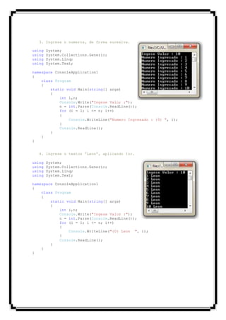 3. Ingrese n numeros, de forma sucesiva.
using System;
using System.Collections.Generic;
using System.Linq;
using System.Text;
namespace ConsoleApplication1
{
class Program
{
static void Main(string[] args)
{
int i,n;
Console.Write("Ingese Valor :");
n = int.Parse(Console.ReadLine());
for (i = 1; i <= n; i++)
{
Console.WriteLine("Numero Ingresado : {0} ", i);
}
Console.ReadLine();
}
}
}
4. Ingrese n textos “Leon”, aplicando for.
using System;
using System.Collections.Generic;
using System.Linq;
using System.Text;
namespace ConsoleApplication1
{
class Program
{
static void Main(string[] args)
{
int i,n;
Console.Write("Ingese Valor :");
n = int.Parse(Console.ReadLine());
for (i = 1; i <= n; i++)
{
Console.WriteLine("{0} Leon ", i);
}
Console.ReadLine();
}
}
}
 