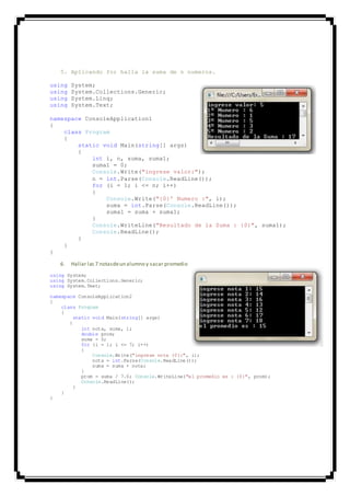 5. Aplicando for halla la suma de n numeros.
using System;
using System.Collections.Generic;
using System.Linq;
using System.Text;
namespace ConsoleApplication1
{
class Program
{
static void Main(string[] args)
{
int i, n, suma, suma1;
suma1 = 0;
Console.Write("ingrese valor:");
n = int.Parse(Console.ReadLine());
for (i = 1; i <= n; i++)
{
Console.Write("{0}º Numero :", i);
suma = int.Parse(Console.ReadLine());
suma1 = suma + suma1;
}
Console.WriteLine("Resultado de la Suma : {0}", suma1);
Console.ReadLine();
}
}
}
6. Hallar las 7 notasdeun alumno y sacar promedio
using System;
using System.Collections.Generic;
using System.Text;
namespace ConsoleApplication2
{
class Program
{
static void Main(string[] args)
{
int nota, suma, i;
double prom;
suma = 0;
for (i = 1; i <= 7; i++)
{
Console.Write("ingrese nota {0}:", i);
nota = int.Parse(Console.ReadLine());
suma = suma + nota;
}
prom = suma / 7.0; Console.WriteLine("el promedio es : {0}", prom);
Console.ReadLine();
}
}
}
 