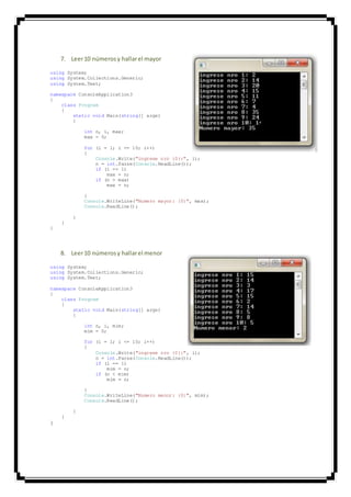 7. Leer10 númerosy hallarel mayor
using System;
using System.Collections.Generic;
using System.Text;
namespace ConsoleApplication3
{
class Program
{
static void Main(string[] args)
{
int n, i, max;
max = 0;
for (i = 1; i <= 10; i++)
{
Console.Write("ingrese nro {0}:", i);
n = int.Parse(Console.ReadLine());
if (i == 1)
max = n;
if (n > max)
max = n;
}
Console.WriteLine("Numero mayor: {0}", max);
Console.ReadLine();
}
}
}
8. Leer10 númerosy hallarel menor
using System;
using System.Collections.Generic;
using System.Text;
namespace ConsoleApplication3
{
class Program
{
static void Main(string[] args)
{
int n, i, mim;
mim = 0;
for (i = 1; i <= 10; i++)
{
Console.Write("ingrese nro {0}:", i);
n = int.Parse(Console.ReadLine());
if (i == 1)
mim = n;
if (n < mim)
mim = n;
}
Console.WriteLine("Numero menor: {0}", mim);
Console.ReadLine();
}
}
}
 