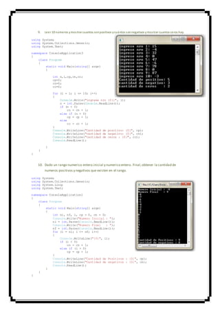9. Leer 10 números ymostrar cuantos sonpositivos ycuántos sonnegativos ymostrar cuantos ceros hay.
using System;
using System.Collections.Generic;
using System.Text;
namespace ConsoleApplication3
{
class Program
{
static void Main(string[] args)
{
int n,i,cp,cn,cc;
cp=0;
cn=0;
cc=0;
for (i = 1; i <= 10; i++)
{
Console.Write("ingrese nro {0}:", i);
n = int.Parse(Console.ReadLine());
if (n < 0)
cn = cn + 1;
else if (n > 0)
cp = cp + 1;
else
cc = cc + 1;
}
Console.WriteLine("Cantidad de positivo: {0}", cp);
Console.WriteLine("cantidad de negativo: {0}", cn);
Console.WriteLine("cantidad de ceros : {0}", cc);
Console.ReadLine();
}
}
}
10. Dado un rango numerico entero.inicial y numerico entero. Final,obtener la cantidad de
numeros positivos y negativos que existen en el rango.
using System;
using System.Collections.Generic;
using System.Linq;
using System.Text;
namespace ConsoleApplication1
{
class Program
{
static void Main(string[] args)
{
int ni, nf, i, cp = 0, cn = 0;
Console.Write("Numero Inicial : ");
ni = int.Parse(Console.ReadLine());
Console.Write("Numero Final : ");
nf = int.Parse(Console.ReadLine());
for (i = ni; i <= nf; i++)
{
Console.WriteLine("{0}", i);
if (i < 0)
cn = cn + 1;
else if (i > 0)
cp = cp + 1;
}
Console.WriteLine("Cantidad de Positivos : {0}", cp);
Console.WriteLine("Cantidad de negativos : {0}", cn);
Console.ReadLine();
}
}
}
 