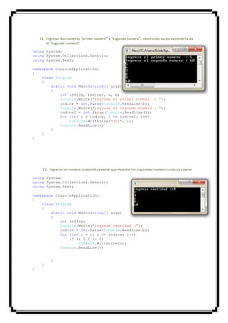 11. Ingresar dos numeros “primer numero” y “segundo numero”, mostrando sucesivamentehasta
el “segundo numero”
using System;
using System.Collections.Generic;
using System.Text;
namespace ConsoleApplication1
{
class Program
{
static void Main(string[] args)
{
int indice, indice2, a, b;
Console.Write("Ingrese el primer numero : ");
indice = int.Parse(Console.ReadLine());
Console.Write("Ingrese el segundo numero : ");
indice2 = int.Parse(Console.ReadLine());
for (int i = indice; i <= indice2; i++)
Console.WriteLine("{0}", i);
Console.ReadLine();
}
}
}
12. Ingresar un numero, automáticamente que muestre los siguientes numero sucesivos pares
using System;
using System.Collections.Generic;
using System.Text;
namespace ConsoleApplication1
{
class Program
{
static void Main(string[] args)
{
int indice;
Console.Write("Ingrese cantidad :");
indice = int.Parse(Console.ReadLine());
for (int i = 1; i <= indice; i++)
if (i % 2 == 0)
Console.WriteLine(i);
Console.ReadLine();
}
}
}
 