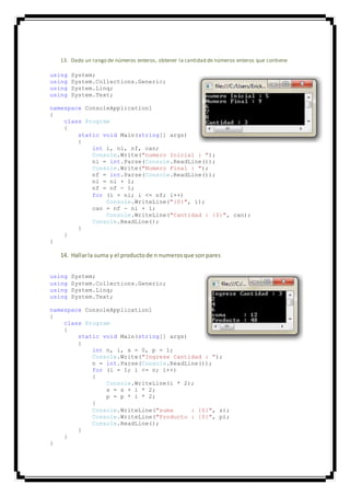 13. Dado un rango de números enteros, obtener la cantidad de números enteros que contiene
using System;
using System.Collections.Generic;
using System.Linq;
using System.Text;
namespace ConsoleApplication1
{
class Program
{
static void Main(string[] args)
{
int i, ni, nf, can;
Console.Write("numero Inicial : ");
ni = int.Parse(Console.ReadLine());
Console.Write("Numero Final : ");
nf = int.Parse(Console.ReadLine());
ni = ni + 1;
nf = nf - 1;
for (i = ni; i <= nf; i++)
Console.WriteLine("{0}", i);
can = nf - ni + 1;
Console.WriteLine("Cantidad : {0}", can);
Console.ReadLine();
}
}
}
14. Hallarla suma y el productode n numerosque sonpares
using System;
using System.Collections.Generic;
using System.Linq;
using System.Text;
namespace ConsoleApplication1
{
class Program
{
static void Main(string[] args)
{
int n, i, s = 0, p = 1;
Console.Write("Ingrese Cantidad : ");
n = int.Parse(Console.ReadLine());
for (i = 1; i <= n; i++)
{
Console.WriteLine(i * 2);
s = s + i * 2;
p = p * i * 2;
}
Console.WriteLine("suma : {0}", s);
Console.WriteLine("Producto : {0}", p);
Console.ReadLine();
}
}
}
 