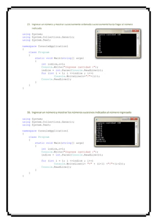 15. Ingresar un número y mostrar sucesivamente ordenado sucesivamentehasta llegar al número
indicado.
using System;
using System.Collections.Generic;
using System.Text;
namespace ConsoleApplication1
{
class Program
{
static void Main(string[] args)
{
int indice,o=1;
Console.Write("Ingrese cantidad :");
indice = int.Parse(Console.ReadLine());
for (int i = 1; i <=indice ; i++)
Console.WriteLine(o+"/"+(i));
Console.ReadLine();
}
}
}
16. Ingresarun númeroymostrar losnúmerossucesivosindicadosal númeroingresado
using System;
using System.Collections.Generic;
using System.Text;
namespace ConsoleApplication1
{
class Program
{
static void Main(string[] args)
{
int indice,o=1;
Console.Write("Ingrese cantidad :");
indice = int.Parse(Console.ReadLine());
for (int i = 1; i <=indice ; i++)
Console.WriteLine(i+ "+" + (i+1) +"/"+(i+2));
Console.ReadLine();
}
}
}
 