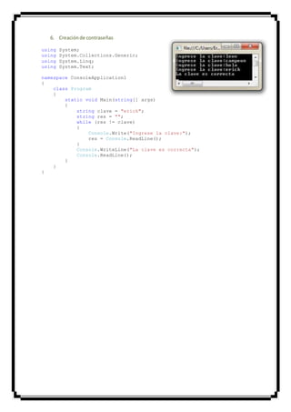 6. Creaciónde contraseñas
using System;
using System.Collections.Generic;
using System.Linq;
using System.Text;
namespace ConsoleApplication1
{
class Program
{
static void Main(string[] args)
{
string clave = "erick";
string res = "";
while (res != clave)
{
Console.Write("Ingrese la clave:");
res = Console.ReadLine();
}
Console.WriteLine("La clave es correcta");
Console.ReadLine();
}
}
}
 