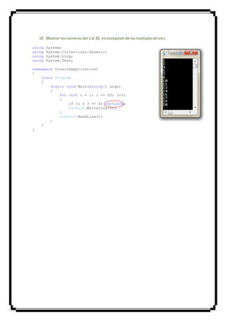 19. Mostrar losnúmerosdel 1al 20, enexcepciónde losmúltiplosde tres
using System;
using System.Collections.Generic;
using System.Linq;
using System.Text;
namespace ConsoleApplication1
{
class Program
{
static void Main(string[] args)
{
for (int i = 1; i <= 20; i++)
{
if (i % 3 == 0) continue;
Console.WriteLine(i);
}
Console.ReadLine();
}
}
}
 
