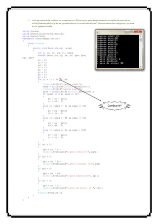20. Una persona debe realizar unmuestreocon 50 personas para determinar el promediode pesode los
niños jóvenes adultos yviejos que existenensuzona habitacional. Se determinan las categorías conbase
en la siguiente tabla.
using System;
using System.Collections.Generic;
using System.Text;
namespace ConsoleApplication3
{
class Program
{
static void Main(string[] args)
{
int i, ni, jo, ad, vi, edad;
double peso, pn, pj, pa, pv, ppn, ppa,
ppj, ppv;
ni = 0;
jo = 0;
ad = 0;
vi = 0;
pn = 0;
pj = 0;
pa = 0;
pv = 0;
for (i = 1; i <= 5; i++)
{
Console.Write("ingrese edad:");
edad = int.Parse(Console.ReadLine());
Console.Write("ingrese peso:");
peso = double.Parse(Console.ReadLine());
if (edad >= 0 && edad <= 12)
{
pn = pn + peso;
ni = ni + 1;
}
else if (edad >= 13 && edad <= 29)
{
pj = pj + peso;
jo = jo + 1;
}
else if (edad >= 30 && edad <= 59)
{
pa = pa + peso;
ad = ad + 1;
}
else if (edad >= 60 && edad < 100)
{
pv = pv + peso;
vi = vi + 1;
}
}
if (ni > 0)
{
ppn = pn / ni;
Console.WriteLine("x peso niños:{0}", ppn);
}
if (jo > 0)
{
ppj = pj / jo;
Console.WriteLine("x peso jovenes: {0}", ppj);
}
if (ad > 0)
{
ppa = pa / ad;
Console.WriteLine("x peso adulto;{0}", ppa);
}
if (vi > 0)
{
ppv = pv / vi;
Console.WriteLine("x peso de viejo: {0}", ppv);
}
Console.ReadLine();
}
}
}
Cambiar Nº
 