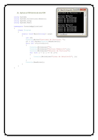 21. AplicarunFOR dentrode otro FOR
using System;
using System.Collections.Generic;
using System.Linq;
using System.Text;
namespace ConsoleApplication1
{
class Program
{
static void Main(string[] args)
{
int cf;
Console.Write("Cantidad de Facturas: ");
cf = int.Parse(Console.ReadLine());
for( int i=1;i<=cf;i++)
{
Console.WriteLine("");
Console.WriteLine("Factura Número{0}",i);
Console.WriteLine("Detalle de Facturas");
for (int j = 1; j <= 3; j++)
{
Console.WriteLine("Linea de detalle(0)", j);
}
}
Console.ReadLine();
}
}
}
 