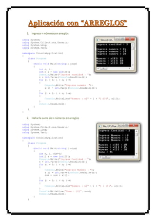 AAApppllliiicccaaaccciiióóónnn cccooonnn “““AAARRRRRREEEGGGLLLOOOSSS”””
1. Ingresarn númerosenarreglos
using System;
using System.Collections.Generic;
using System.Linq;
using System.Text;
namespace ConsoleApplication1
{
class Program
{
static void Main(string[] args)
{
int n, i;
int[] x = new int[20];
Console.Write("Ingrese cantidad : ");
n = int.Parse(Console.ReadLine());
for (i = 0; i < n; i++)
{
Console.Write("Ingrese numero :");
x[i] = int.Parse(Console.ReadLine());
}
for (i = 0; i < n; i++)
{
Console.WriteLine("Numero : x[" + i + "]:{0}", x[i]);
}
Console.ReadLine();
}
}
}
2. Hallarla suma de n númerosenarreglos
using System;
using System.Collections.Generic;
using System.Linq;
using System.Text;
namespace ConsoleApplication1
{
class Program
{
static void Main(string[] args)
{
int n, i, sum=0;
int[] x = new int[20];
Console.Write("Ingrese Cantidad : ");
n = int.Parse(Console.ReadLine());
for (i = 0; i < n; i++)
{
Console.Write("Ingrese Numero : ");
x[i] = int.Parse(Console.ReadLine());
sum = sum + x[i];
}
for (i = 0; i < n; i++)
{
Console.WriteLine("Numero : x[" + i + "] : {0}", x[i]);
}
Console.WriteLine("Suma : {0}", sum);
Console.ReadLine();
}
}
 