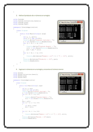 }
3. Hallarel producto de n númerosenarreglos
using System;
using System.Collections.Generic;
using System.Linq;
using System.Text;
namespace ConsoleApplication1
{
class Program
{
static void Main(string[] args)
{
int n, i, pro=1;
int[] x = new int[20];
Console.Write("Ingrese Cantidad : ");
n = int.Parse(Console.ReadLine());
for (i = 0; i < n; i++)
{
Console.Write("Ingrese Numero : ");
x[i] = int.Parse(Console.ReadLine());
pro = pro * x[i];
}
for (i = 0; i < n; i++)
{
Console.WriteLine("Numero : x[" + i + "] : {0}", x[i]);
}
Console.WriteLine("Producto : {0}", pro);
Console.ReadLine();
}
}
}
4. Ingresarn númerosenunarregloy encontrarel númeromenor.
using System;
using System.Collections.Generic;
using System.Linq;
using System.Text;
namespace ConsoleApplication1
{
class Program
{
static void Main(string[] args)
{
int n, i, min;
int[] x = new int[20];
Console.Write("Ingrese Cantidad : ");
n = int.Parse(Console.ReadLine());
for (i = 0; i < n; i++)
{
Console.Write("Ingrese Numero : ");
x[i] = int.Parse(Console.ReadLine());
}
min = x[0];
for (i = 1; i < n; i++)
{
if (x[i] < min)
min = x[i];
}
for (i = 0; i < n; i++)
{
Console.WriteLine("Numero : x[" + i + "] : {0}", x[i]);
}
Console.WriteLine("Minimo : {0}",min);
Console.ReadLine();
}
 