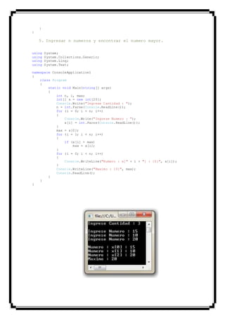 }
}
5. Ingresar n numeros y encontrar el numero mayor.
using System;
using System.Collections.Generic;
using System.Linq;
using System.Text;
namespace ConsoleApplication1
{
class Program
{
static void Main(string[] args)
{
int n, i, max;
int[] x = new int[20];
Console.Write("Ingrese Cantidad : ");
n = int.Parse(Console.ReadLine());
for (i = 0; i < n; i++)
{
Console.Write("Ingrese Numero : ");
x[i] = int.Parse(Console.ReadLine());
}
max = x[0];
for (i = 1; i < n; i++)
{
if (x[i] > max)
max = x[i];
}
for (i = 0; i < n; i++)
{
Console.WriteLine("Numero : x[" + i + "] : {0}", x[i]);
}
Console.WriteLine("Maximo : {0}", max);
Console.ReadLine();
}
}
}
 
