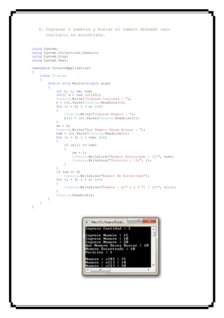 6. Ingresar n numeros y buscar el numero deseado caso
contrario no encontrado.
using System;
using System.Collections.Generic;
using System.Linq;
using System.Text;
namespace ConsoleApplication1
{
class Program
{
static void Main(string[] args)
{
int n, i, sw, num;
int[] x = new int[20];
Console.Write("Ingrese Cantidad : ");
n = int.Parse(Console.ReadLine());
for (i = 0; i < n; i++)
{
Console.Write("Ingrese Numero : ");
x[i] = int.Parse(Console.ReadLine());
}
sw = 0;
Console.Write("Que Numero Desea Buscar : ");
num = int.Parse(Console.ReadLine());
for (i = 0; i < num; i++)
{
if (x[i] == num)
{
sw = 1;
Console.WriteLine("Numero Encontrado : {0}", num);
Console.WriteLine("Posicion : {0}", i);
}
}
if (sw == 0)
Console.WriteLine("Numero No Encontrado");
for (i = 0; i < n; i++)
{
Console.WriteLine("Numero : x[" + i + "] : {0}", x[i]);
}
Console.ReadLine();
}
}
}
 