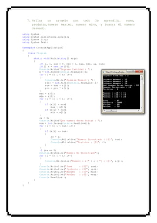 7. Hallar un arrgelo con todo lo aprendido, suma,
producto,numero maximo, numero mino, y buscar el numero
deseado.
using System;
using System.Collections.Generic;
using System.Linq;
using System.Text;
namespace ConsoleApplication1
{
class Program
{
static void Main(string[] args)
{
int n, i, sum = 0, pro = 1, max, min, sw, num;
int[] x = new int[20];
Console.Write("Ingrese Cantidad : ");
n = int.Parse(Console.ReadLine());
for (i = 0; i < n; i++)
{
Console.Write("Ingrese Numero : ");
x[i] = int.Parse(Console.ReadLine());
sum = sum + x[i];
pro = pro * x[i];
}
max = x[0];
min = x[0];
for (i = 1; i < n; i++)
{
if (x[i] > max)
max = x[i];
if (x[i] < min)
min = x[i];
}
sw = 0;
Console.Write("Que numero desea buscar : ");
num = int.Parse(Console.ReadLine());
for (i = 0; i < num; i++)
{
if (x[i] == num)
{
sw = 1;
Console.WriteLine("Numero Encontrado : {0}", num);
Console.WriteLine("Posicion : {0}", i);
}
}
if (sw == 0)
Console.WriteLine("Numero No Encontrado");
for (i = 0; i < n; i++)
{
Console.WriteLine("Numero : x[" + i + "] : {0}", x[i]);
}
Console.WriteLine("Suma : {0}", sum);
Console.WriteLine("Producto : {0}", pro);
Console.WriteLine("Minimo : {0}", min);
Console.WriteLine("Maximo : {0}", max);
Console.ReadLine();
}
}
}
 