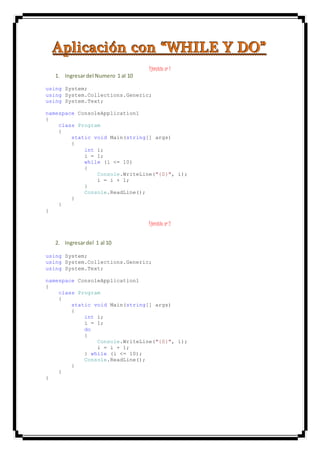 AAApppllliiicccaaaccciiióóónnn cccooonnn “““WWWHHHIIILLLEEE YYY DDDOOO”””
Ejercicio nº 1
1. Ingresardel Numero 1 al 10
using System;
using System.Collections.Generic;
using System.Text;
namespace ConsoleApplication1
{
class Program
{
static void Main(string[] args)
{
int i;
i = 1;
while (i <= 10)
{
Console.WriteLine("{0}", i);
i = i + 1;
}
Console.ReadLine();
}
}
}
Ejercicio nº 2
2. Ingresardel 1 al 10
using System;
using System.Collections.Generic;
using System.Text;
namespace ConsoleApplication1
{
class Program
{
static void Main(string[] args)
{
int i;
i = 1;
do
{
Console.WriteLine("{0}", i);
i = i + 1;
} while (i <= 10);
Console.ReadLine();
}
}
}
 