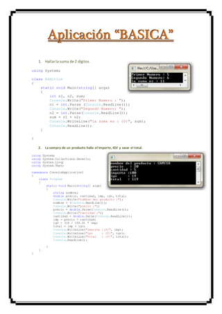 AAApppllliiicccaaaccciiióóónnn “““BBBAAASSSIIICCCAAA”””
1. Hallarla suma de 2 dígitos
using System;
class Addition
{
static void Main(string[] args)
{
int n1, n2, sum;
Console.Write("Primer Numero : ");
n1 = int.Parse (Console.ReadLine());
Console.Write("Segundo Numero: ");
n2 = int.Parse(Console.ReadLine());
sum = n1 + n2;
Console.WriteLine("la suma es : {0}", sum);
Console.ReadLine();
}
}
2. La compra de un producto halla el importe, IGV y sacar el total.
using System;
using System.Collections.Generic;
using System.Linq;
using System.Text;
namespace ConsoleApplication1
{
class Program
{
static void Main(string[] args)
{
string nombre;
double precio, cantidad, imp, igv, total;
Console.Write("nombre del producto :");
nombre = (Console.ReadLine());
Console.Write("precio :");
precio = double.Parse(Console.ReadLine());
Console.Write("cantidad :");
cantidad = double.Parse(Console.ReadLine());
imp = precio * cantidad;
igv = (19 / 100.0) * imp;
total = imp + igv;
Console.WriteLine("importe :{0}", imp);
Console.WriteLine("igv : {0}", igv);
Console.WriteLine("total : {0}", total);
Console.ReadLine();
}
}
}
 