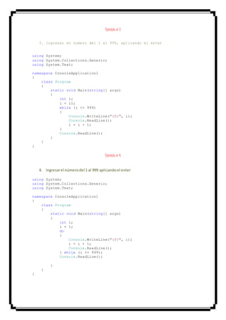 Ejercicio nº 3
3. Ingresar en numero del 1 al 999, aplicando el enter
using System;
using System.Collections.Generic;
using System.Text;
namespace ConsoleApplication1
{
class Program
{
static void Main(string[] args)
{
int i;
i = 11;
while (i <= 999)
{
Console.WriteLine("{0}", i);
Console.ReadLine();
i = i + 1;
}
Console.ReadLine();
}
}
}
Ejercicio nº 4
4. Ingresarel númerodel 1 al 999 aplicandoel enter
using System;
using System.Collections.Generic;
using System.Text;
namespace ConsoleApplication1
{
class Program
{
static void Main(string[] args)
{
int i;
i = 1;
do
{
Console.WriteLine("{0}", i);
i = i + 1;
Console.ReadLine();
} while (i <= 999);
Console.ReadLine();
}
}
}
 