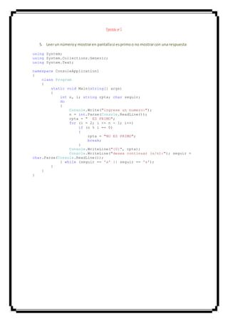 Ejercicio nº 5
5. Leerun númeroy mostraren pantallasi esprimoo no mostrarcon una respuesta
using System;
using System.Collections.Generic;
using System.Text;
namespace ConsoleApplication1
{
class Program
{
static void Main(string[] args)
{
int n, i; string rpta; char seguir;
do
{
Console.Write("ingrese un numero:");
n = int.Parse(Console.ReadLine());
rpta = " ES PRIMO";
for (i = 2; i <= n - 1; i++)
if (n % i == 0)
{
rpta = "NO ES PRIMO";
break;
}
Console.WriteLine("{0}", rpta);
Console.WriteLine("desea continuar (s/n):"); seguir =
char.Parse(Console.ReadLine());
} while (seguir == 's' || seguir == 's');
}
}
}
 