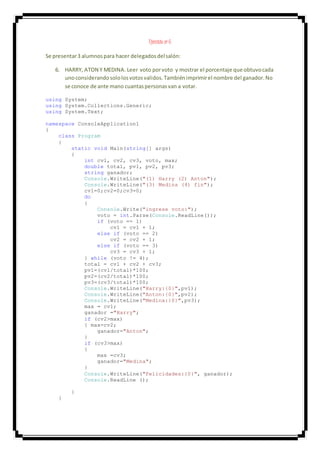 Ejercicio nº 6
Se presentar3 alumnospara hacer delegadosdelsalón:
6. HARRY, ATON Y MEDINA. Leer voto porvoto y mostrar el porcentaje que obtuvocada
unoconsiderandosololosvotosvalidos.Tambiénimprimirel nombre del ganador.No
se conoce de ante mano cuantaspersonasvan a votar.
using System;
using System.Collections.Generic;
using System.Text;
namespace ConsoleApplication1
{
class Program
{
static void Main(string[] args)
{
int cv1, cv2, cv3, voto, max;
double total, pv1, pv2, pv3;
string ganador;
Console.WriteLine("(1) Harry (2) Anton");
Console.WriteLine("(3) Medina (4) fin");
cv1=0;cv2=0;cv3=0;
do
{
Console.Write("ingrese voto:");
voto = int.Parse(Console.ReadLine());
if (voto == 1)
cv1 = cv1 + 1;
else if (voto == 2)
cv2 = cv2 + 1;
else if (voto == 3)
cv3 = cv3 + 1;
} while (voto != 4);
total = cv1 + cv2 + cv3;
pv1=(cv1/total)*100;
pv2=(cv2/total)*100;
pv3=(cv3/total)*100;
Console.WriteLine("Harry:{0}",pv1);
Console.WriteLine("Anton:{0}",pv2);
Console.WriteLine("Medina:{0}",pv3);
max = cv1;
ganador ="Harry";
if (cv2>max)
{ max=cv2;
ganador="Anton";
}
if (cv3>max)
{
max =cv3;
ganador="Medina";
}
Console.WriteLine("Felicidades:{0}", ganador);
Console.ReadLine ();
}
}
 