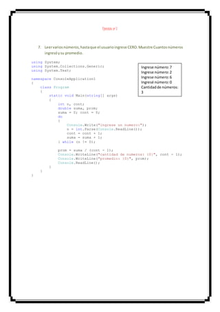 Ejercicio nº 7
7. Leervariosnúmeros,hastaque el usuarioingrese CERO.Muestre Cuantosnúmeros
ingresóysu promedio.
using System;
using System.Collections.Generic;
using System.Text;
namespace ConsoleApplication1
{
class Program
{
static void Main(string[] args)
{
int n, cont;
double suma, prom;
suma = 0; cont = 0;
do
{
Console.Write("ingrese un numero:");
n = int.Parse(Console.ReadLine());
cont = cont + 1;
suma = suma + 1;
} while (n != 0);
prom = suma / (cont - 1);
Console.WriteLine("cantidad de numeros: {0}", cont - 1);
Console.WriteLine("promedio: {0}", prom);
Console.ReadLine();
}
}
}
Ingrese número:7
Ingrese número:2
Ingrese número:6
Ingresé número:0
Cantidadde números:
3
Promedio:5
 