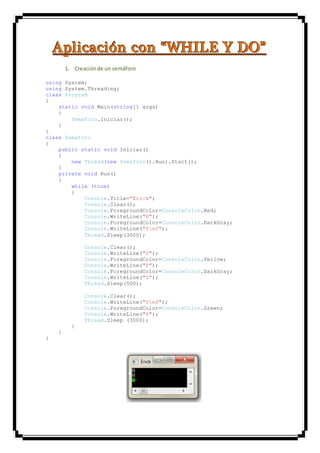 AAApppllliiicccaaaccciiióóónnn cccooonnn “““WWWHHHIIILLLEEE YYY DDDOOO”””
1. Creaciónde un semáforo
using System;
using System.Threading;
class Program
{
static void Main(string[] args)
{
Semaforo.Iniciar();
}
}
class Semaforo
{
public static void Iniciar()
{
new Thread(new Semaforo().Run).Start();
}
private void Run()
{
while (true)
{
Console.Title="Erick";
Console.Clear();
Console.ForegroundColor=ConsoleColor.Red;
Console.WriteLine("0");
Console.ForegroundColor=ConsoleColor.DarkGray;
Console.WriteLine("0n0");
Thread.Sleep(3000);
Console.Clear();
Console.WriteLine("0");
Console.ForegroundColor=ConsoleColor.Yellow;
Console.WriteLine("0");
Console.ForegroundColor=ConsoleColor.DarkGray;
Console.WriteLine("0");
Thread.Sleep(500);
Console.Clear();
Console.WriteLine("0n0");
Console.ForegroundColor=ConsoleColor.Green;
Console.WriteLine("0");
Thread.Sleep (3000);
}
}
}
 