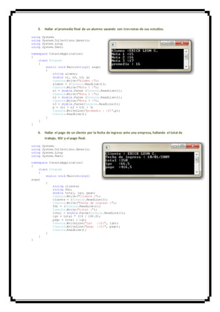 3. Hallar el promedio final de un alumno sacando con tresnotas de sus estudios.
using System;
using System.Collections.Generic;
using System.Linq;
using System.Text;
namespace ConsoleApplication1
{
class Program
{
static void Main(string[] args)
{
string alumno;
double n1, n2, n3, p;
Console.Write("Alumno :");
alumno = (Console.ReadLine());
Console.Write("Nota 1 :");
n1 = double.Parse (Console.ReadLine());
Console.Write("Nota 2 :");
n2 = double.Parse (Console.ReadLine());
Console.Write("Nota 3 :");
n3 = double.Parse(Console.ReadLine());
p = (n1 + n2 + n3) / 3;
Console.WriteLine("promedio : {0}",p);
Console.ReadLine();
}
}
}
4. Hallar el pago de un cliente por la fecha de ingreso ante una empresa, hallando el total de
trabajo, IGV y el pago final.
using System;
using System.Collections.Generic;
using System.Linq;
using System.Text;
namespace ConsoleApplication1
{
class Program
{
static void Main(string[]
args)
{
string cliente;
string fdi;
double total, igv, pago;
Console.Write("Cliente :");
cliente = (Console.ReadLine());
Console.Write("Fecha de ingreso :");
fdi = (Console.ReadLine());
Console.Write("total :");
total = double.Parse(Console.ReadLine());
igv = total * (19 / 100.0);
pago = total + igv;
Console.WriteLine("igv :{0}", igv);
Console.WriteLine("pago :{0}", pago);
Console.ReadLine();
}
}
}
 